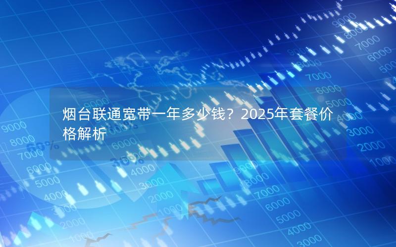 烟台联通宽带一年多少钱？2025年套餐价格解析