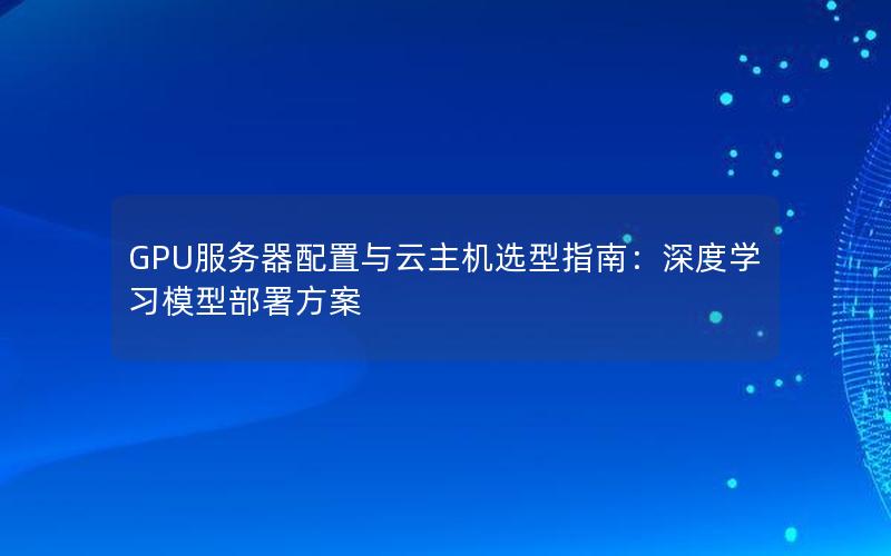 GPU服务器配置与云主机选型指南：深度学习模型部署方案