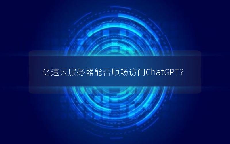 亿速云服务器能否顺畅访问ChatGPT？