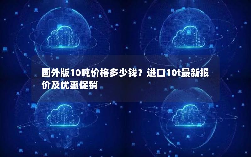 国外版10吨价格多少钱？进口10t最新报价及优惠促销