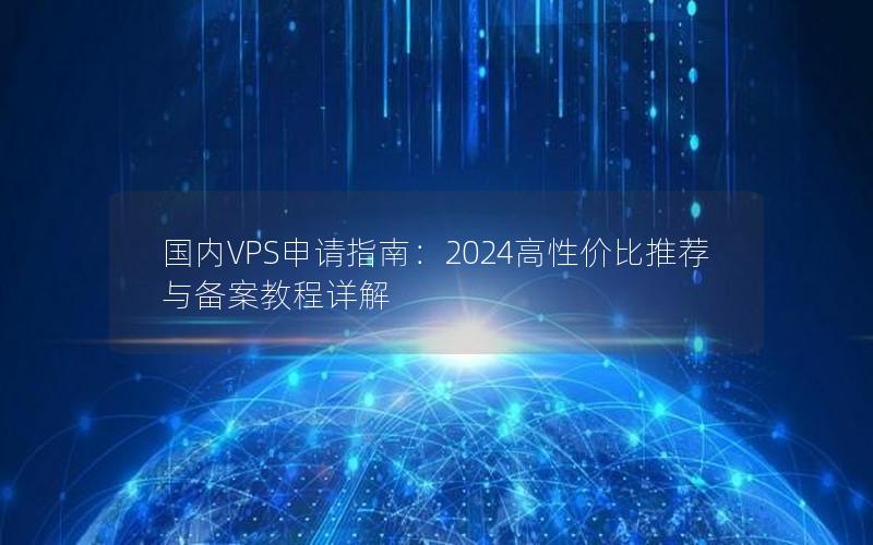 国内VPS申请指南：2024高性价比推荐与备案教程详解