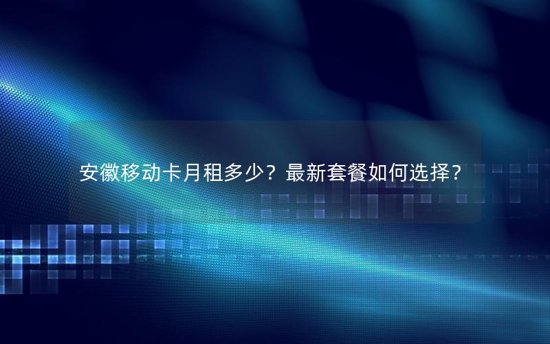 安徽移动卡月租多少？最新套餐如何选择？