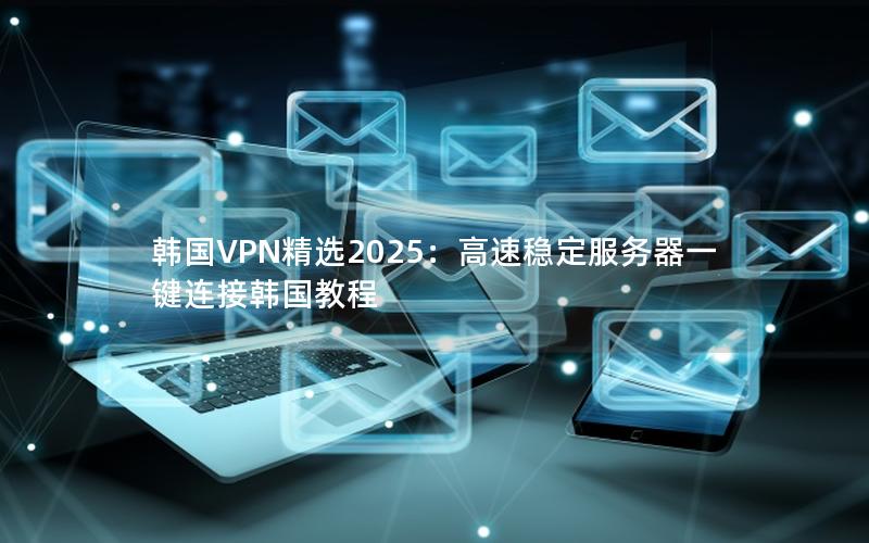 韩国VPN精选2025：高速稳定服务器一键连接韩国教程