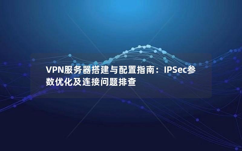 VPN服务器搭建与配置指南：IPSec参数优化及连接问题排查