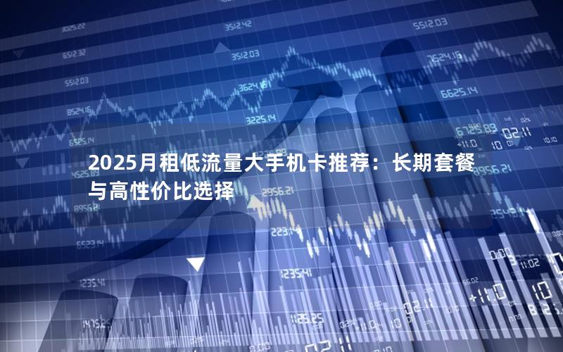 2025月租低流量大手机卡推荐：长期套餐与高性价比选择