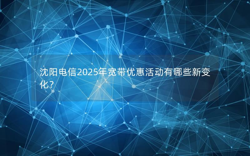 沈阳电信2025年宽带优惠活动有哪些新变化？