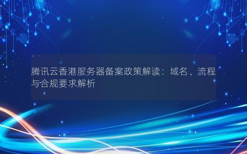 腾讯云香港服务器备案政策解读：域名、流程与合规要求解析