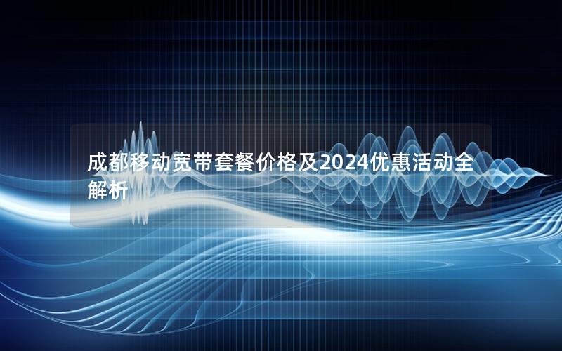 成都移动宽带套餐价格及2024优惠活动全解析