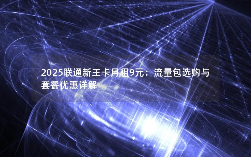 2025联通新王卡月租9元：流量包选购与套餐优惠详解