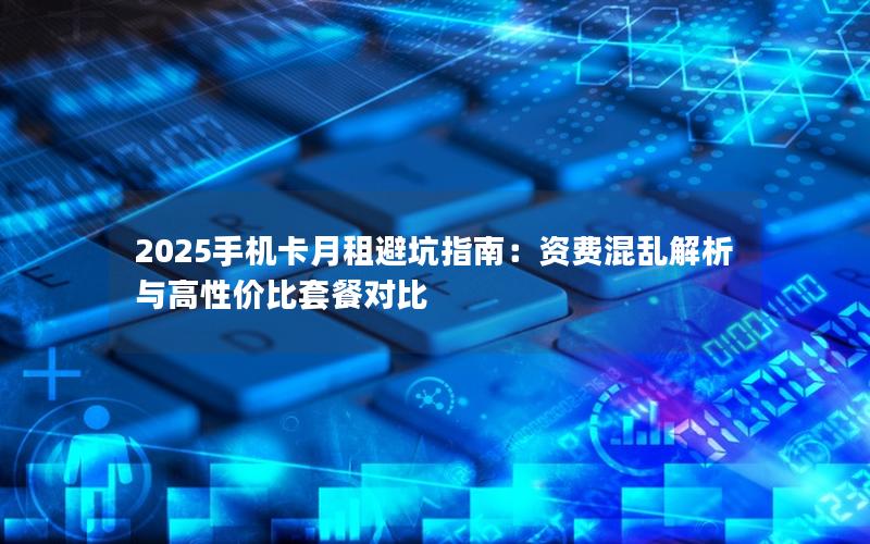 2025手机卡月租避坑指南：资费混乱解析与高性价比套餐对比