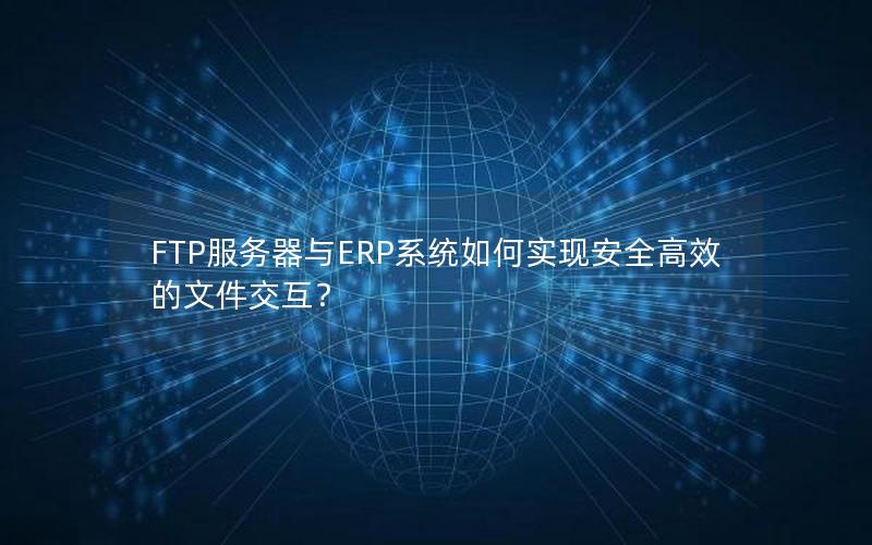 FTP服务器与ERP系统如何实现安全高效的文件交互？