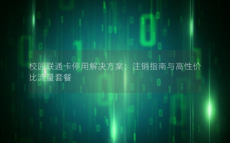 校园联通卡停用解决方案：注销指南与高性价比流量套餐