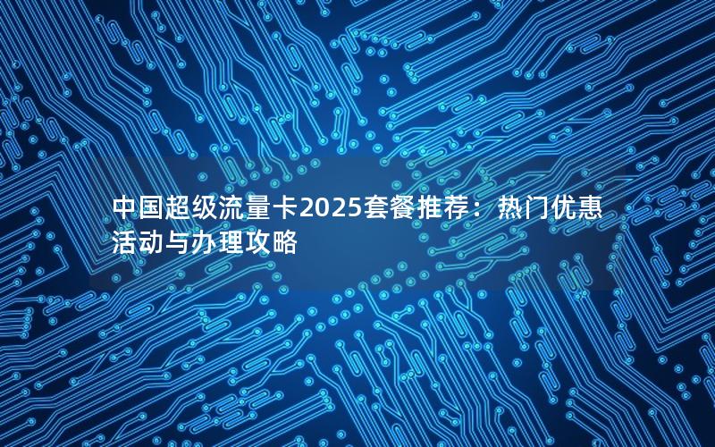 中国超级流量卡2025套餐推荐：热门优惠活动与办理攻略