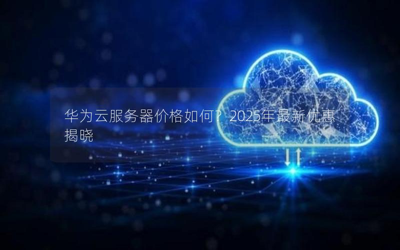 华为云服务器价格如何？2025年最新优惠揭晓