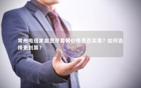 常州电信家庭宽带套餐价格是否实惠？如何选择更划算？