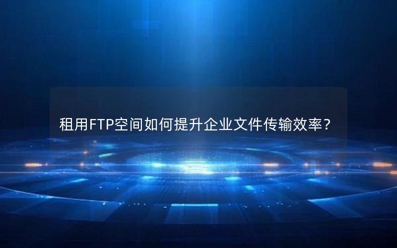 租用FTP空间如何提升企业文件传输效率？