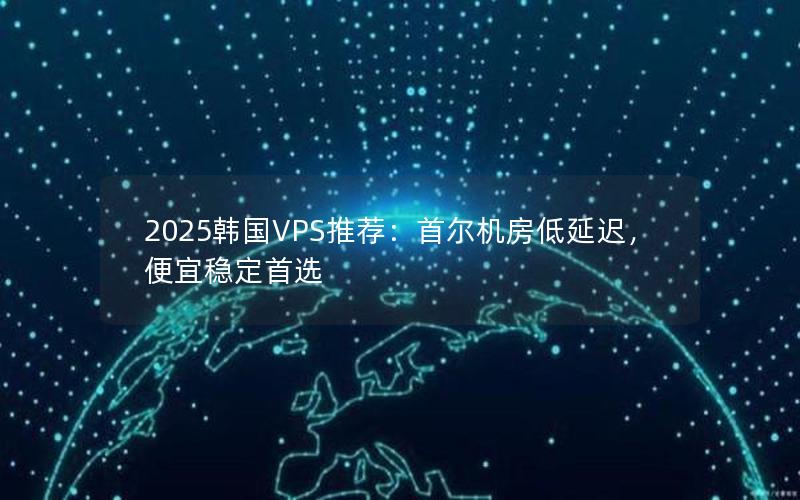 2025韩国VPS推荐：首尔机房低延迟，便宜稳定首选