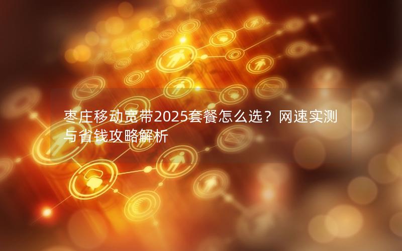 枣庄移动宽带2025套餐怎么选？网速实测与省钱攻略解析