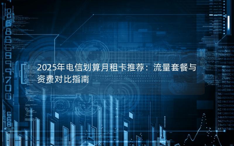 2025年电信划算月租卡推荐：流量套餐与资费对比指南