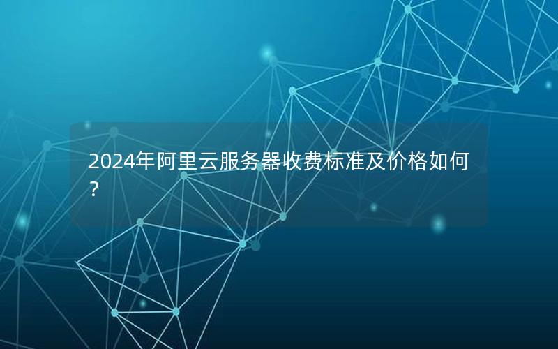 2024年阿里云服务器收费标准及价格如何？