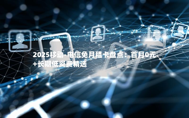 2025移动-电信免月租卡盘点：首月0元+长期低资费精选