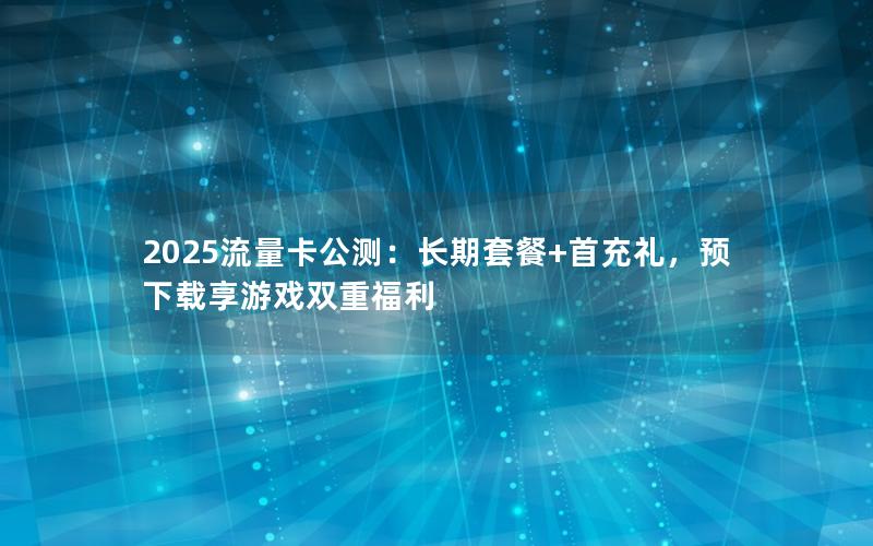 2025流量卡公测：长期套餐+首充礼，预下载享游戏双重福利