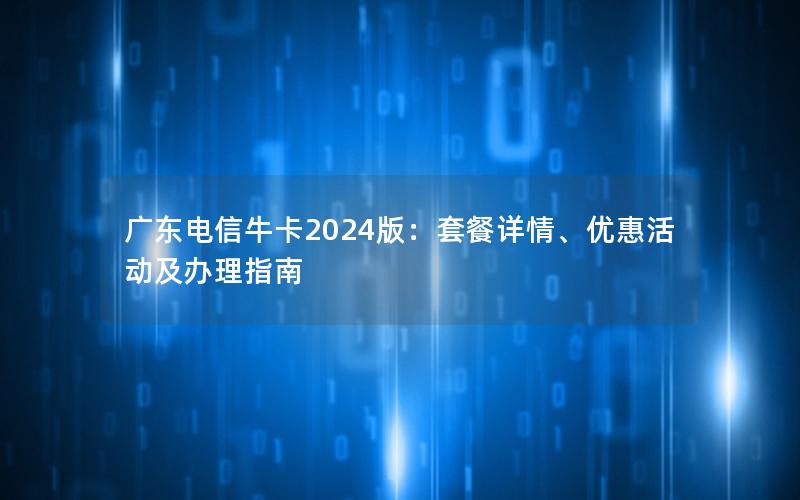 广东电信牛卡2024版：套餐详情、优惠活动及办理指南