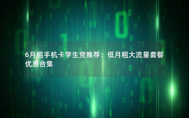 6月租手机卡学生党推荐：低月租大流量套餐优惠合集