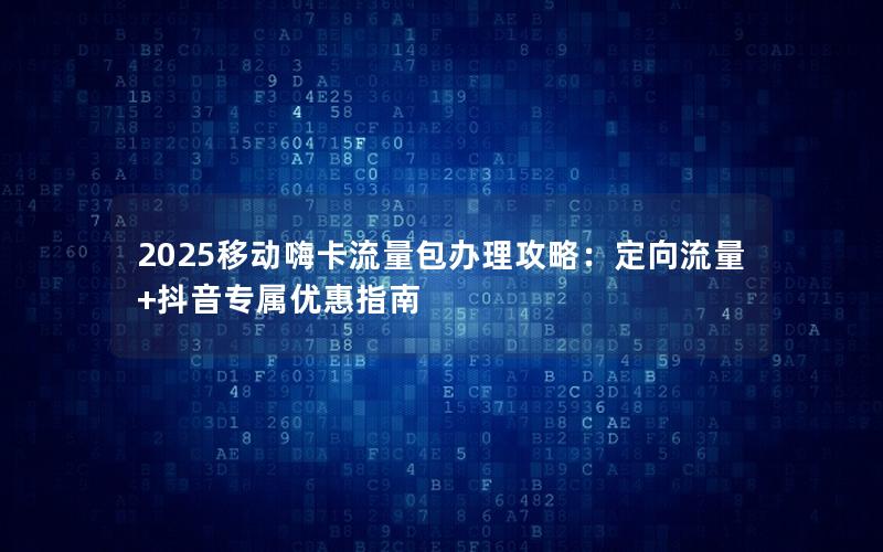 2025移动嗨卡流量包办理攻略：定向流量+抖音专属优惠指南