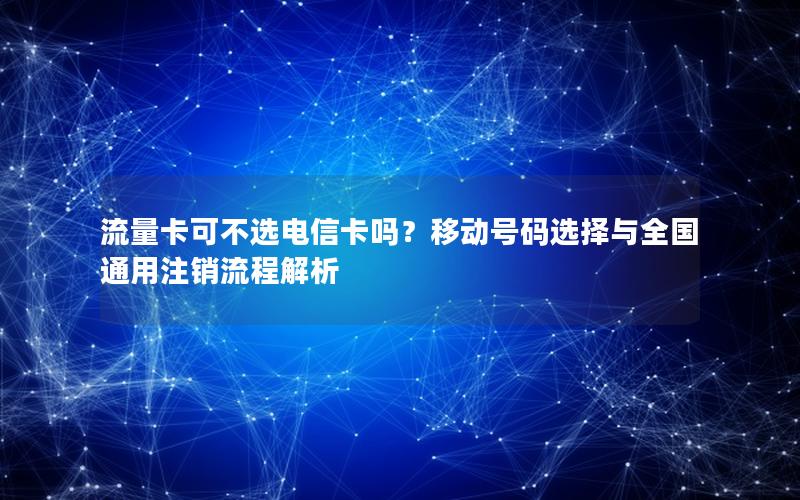 流量卡可不选电信卡吗？移动号码选择与全国通用注销流程解析