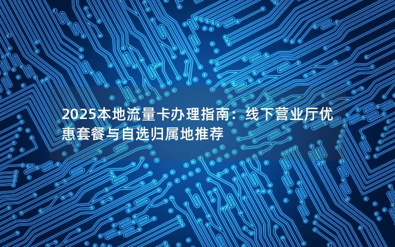 2025本地流量卡办理指南：线下营业厅优惠套餐与自选归属地推荐