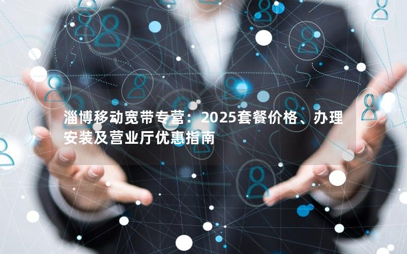 淄博移动宽带专营：2025套餐价格、办理安装及营业厅优惠指南