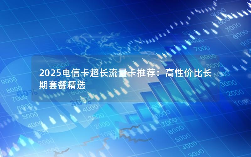 2025电信卡超长流量卡推荐：高性价比长期套餐精选