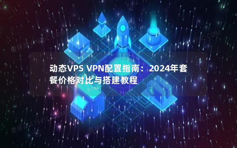 动态VPS VPN配置指南：2024年套餐价格对比与搭建教程