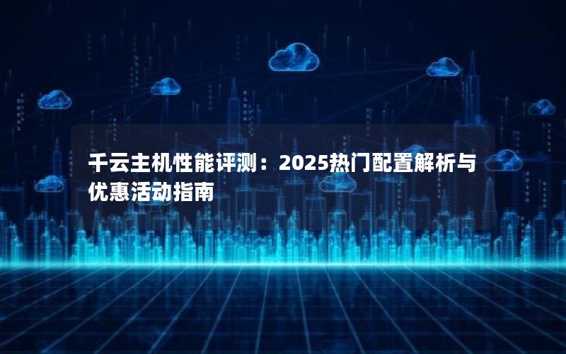 千云主机性能评测：2025热门配置解析与优惠活动指南