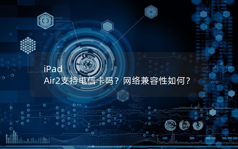 iPad Air2支持电信卡吗？网络兼容性如何？