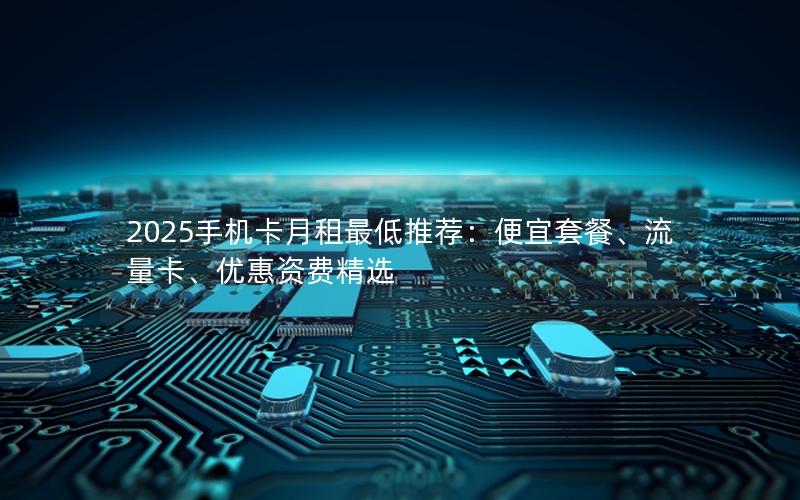 2025手机卡月租最低推荐：便宜套餐、流量卡、优惠资费精选