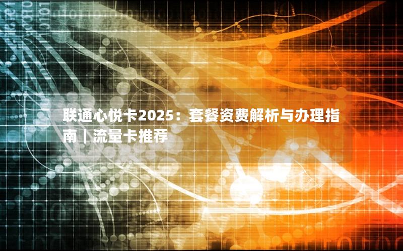 联通心悦卡2025：套餐资费解析与办理指南｜流量卡推荐