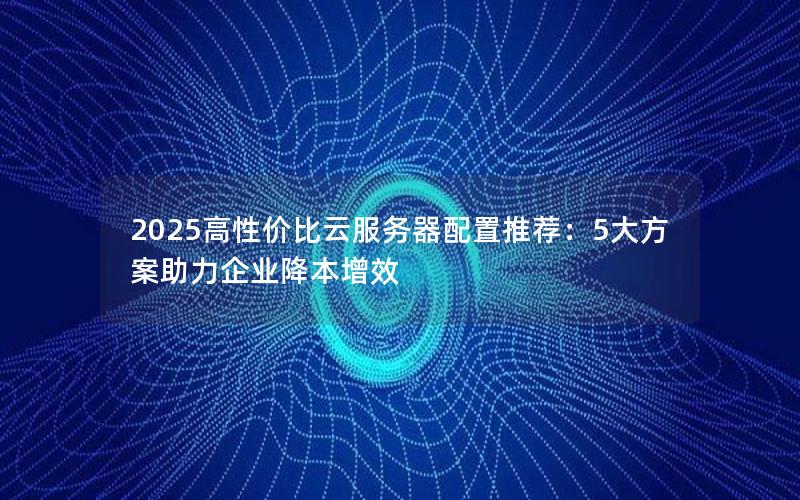 2025高性价比云服务器配置推荐：5大方案助力企业降本增效