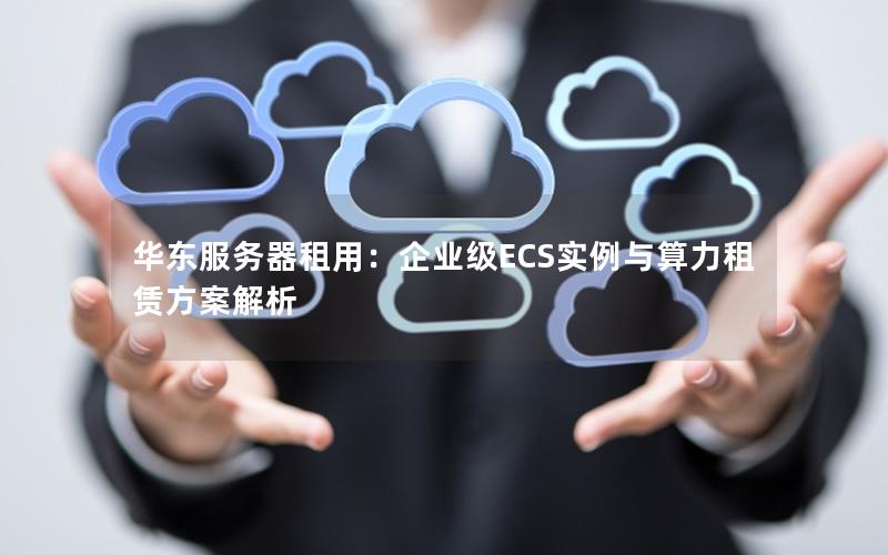 华东服务器租用：企业级ECS实例与算力租赁方案解析