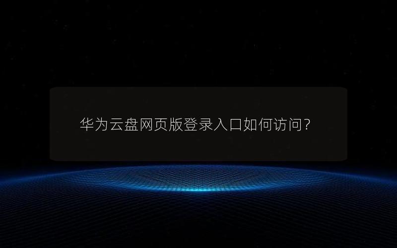 华为云盘网页版登录入口如何访问？