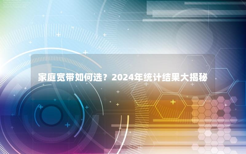 家庭宽带如何选？2024年统计结果大揭秘