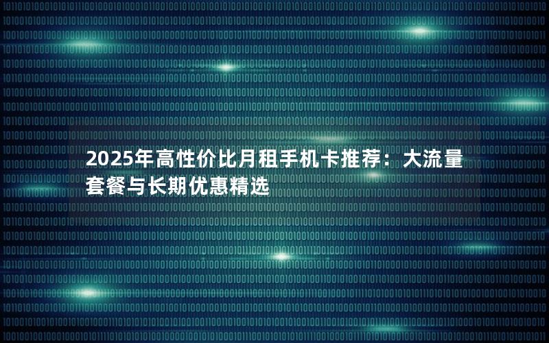 2025年高性价比月租手机卡推荐：大流量套餐与长期优惠精选