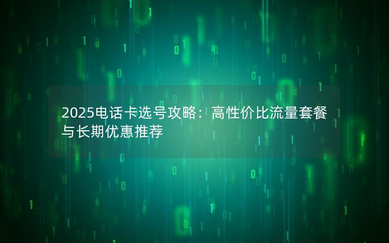 2025电话卡选号攻略：高性价比流量套餐与长期优惠推荐