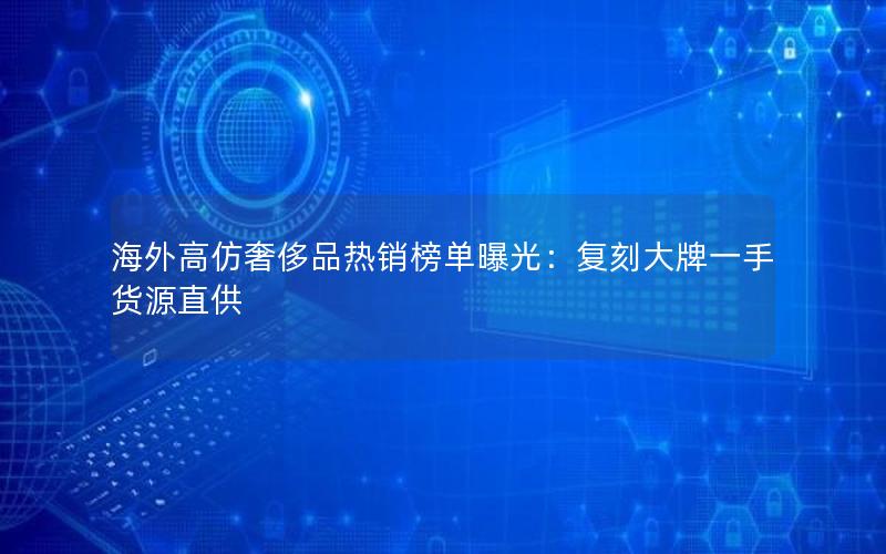 海外高仿奢侈品热销榜单曝光：复刻大牌一手货源直供