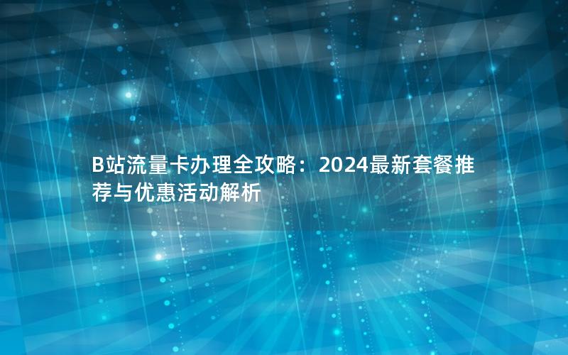 B站流量卡办理全攻略：2024最新套餐推荐与优惠活动解析