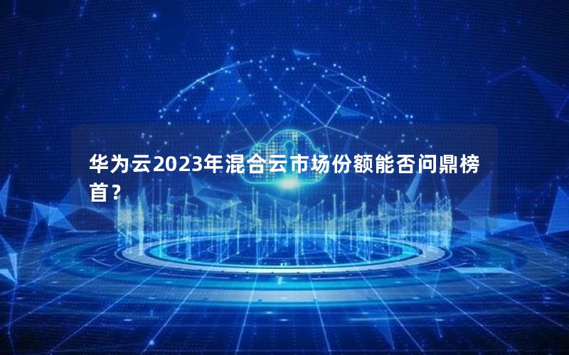 华为云2023年混合云市场份额能否问鼎榜首？