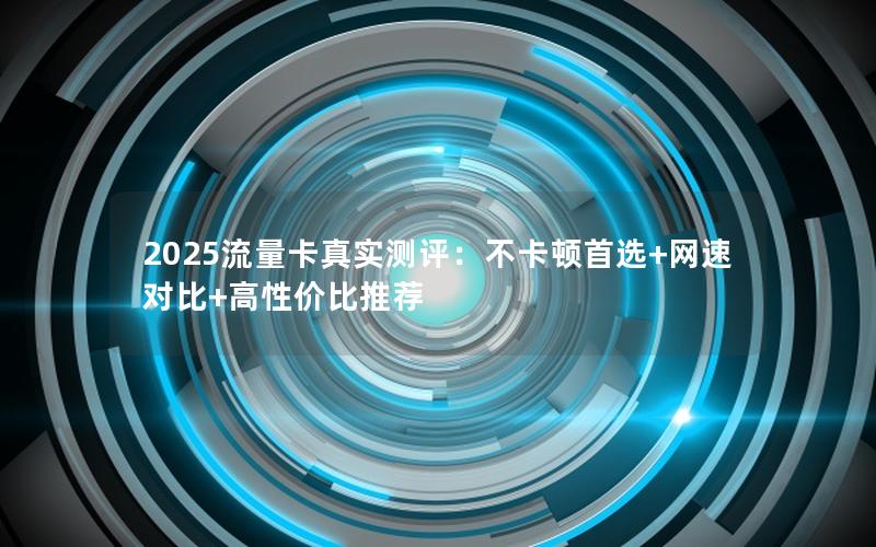 2025流量卡真实测评：不卡顿首选+网速对比+高性价比推荐