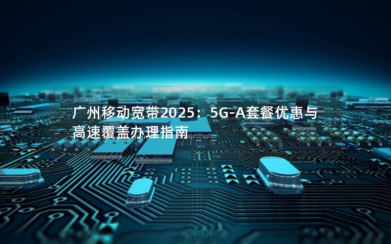 广州移动宽带2025：5G-A套餐优惠与高速覆盖办理指南