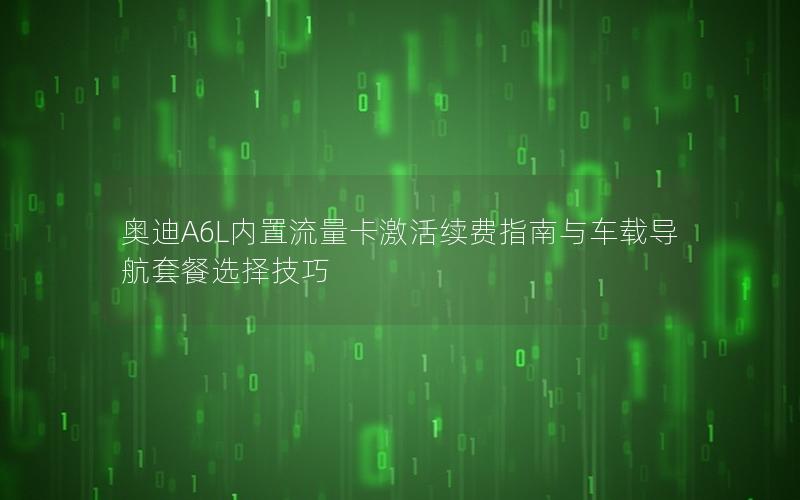 奥迪A6L内置流量卡激活续费指南与车载导航套餐选择技巧